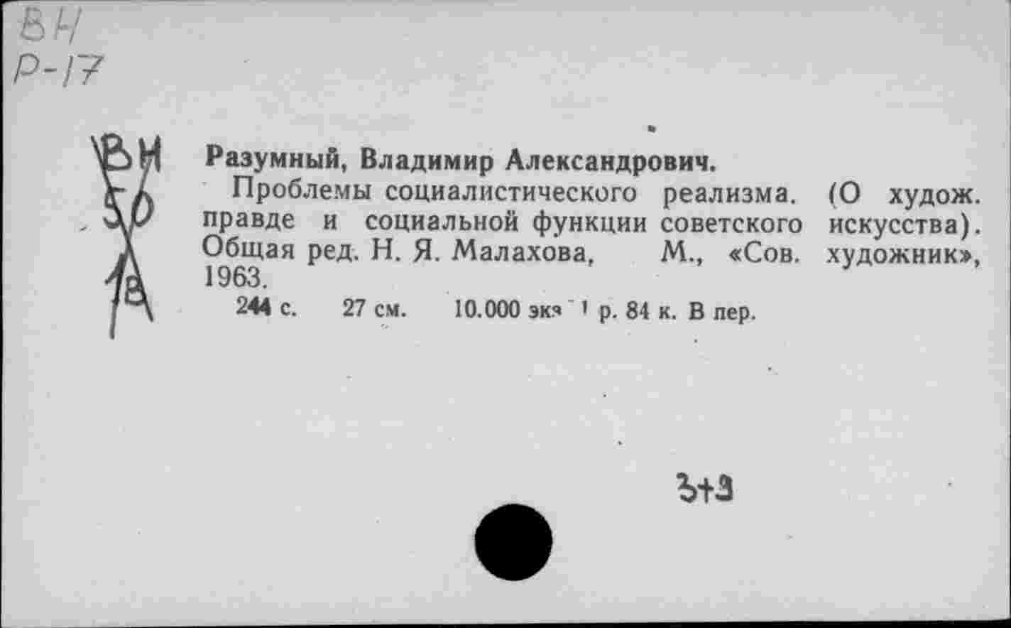 ﻿%ч
Р-17
Разумный, Владимир Александрович.
Проблемы социалистического реализма, правде и социальной функции советского Общая ред. Н. Я. Малахова, М., «Сов. 1963.
244 с. 27 см. 10.000 экя < р. 84 к. В пер.
(О худож. искусства), художник»,
ъ+з